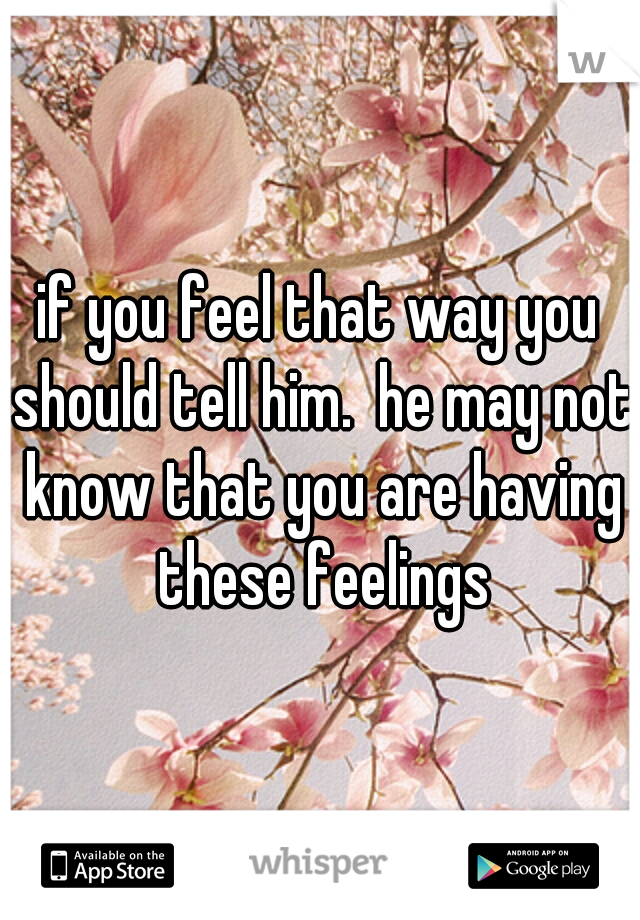 if you feel that way you should tell him.  he may not know that you are having these feelings