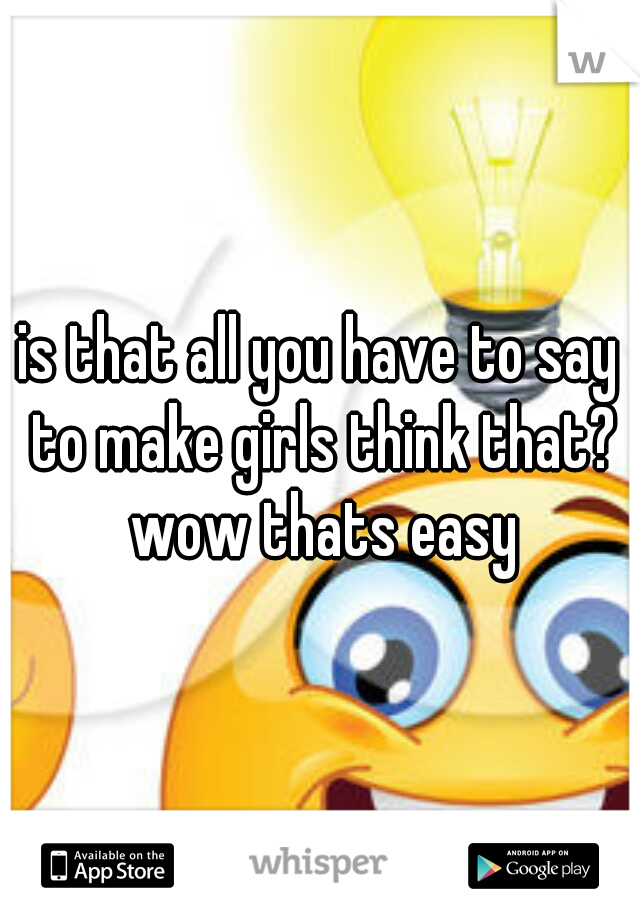 is that all you have to say to make girls think that? wow thats easy