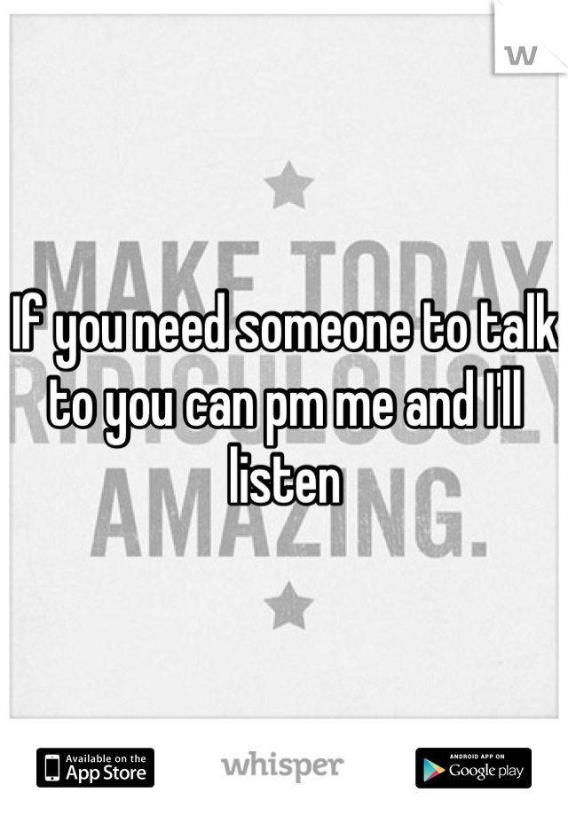 If you need someone to talk to you can pm me and I'll listen