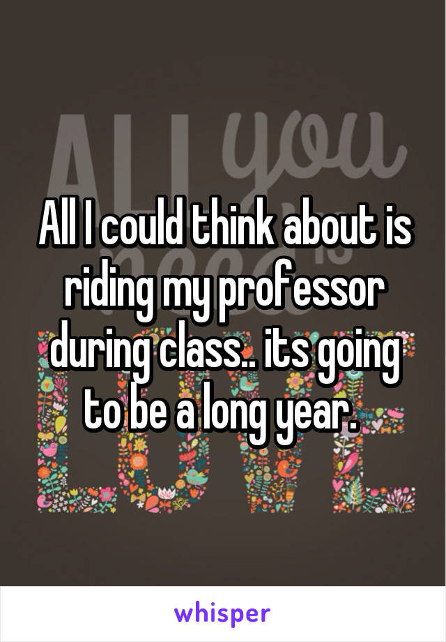 All I could think about is riding my professor during class.. its going to be a long year. 
