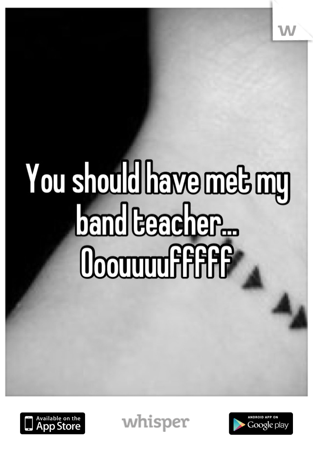 You should have met my band teacher... Ooouuuufffff