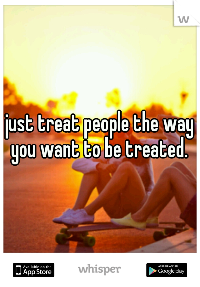 just treat people the way you want to be treated. 