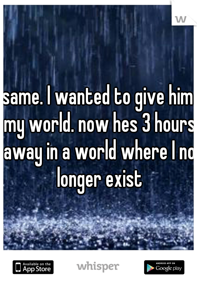 same. I wanted to give him my world. now hes 3 hours away in a world where I no longer exist