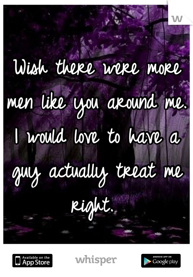 Wish there were more men like you around me. I would love to have a guy actually treat me right. 