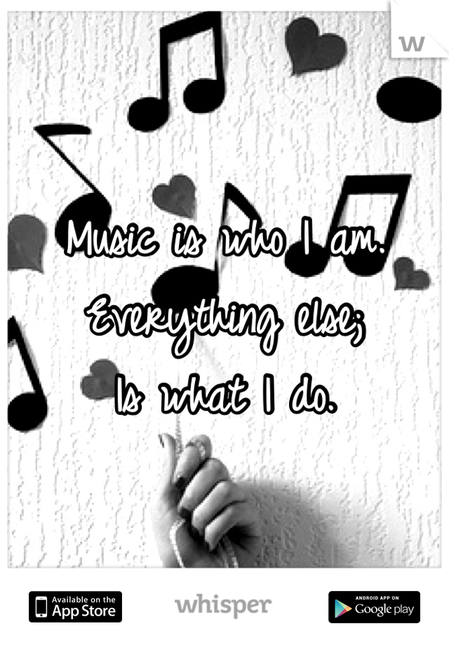Music is who I am. 
Everything else;
Is what I do.