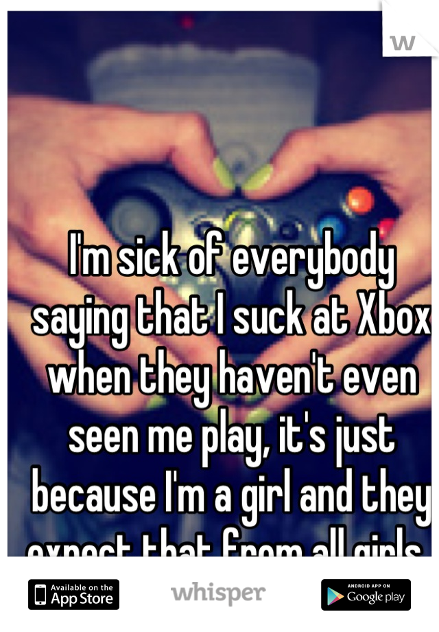 I'm sick of everybody saying that I suck at Xbox when they haven't even seen me play, it's just because I'm a girl and they expect that from all girls. 