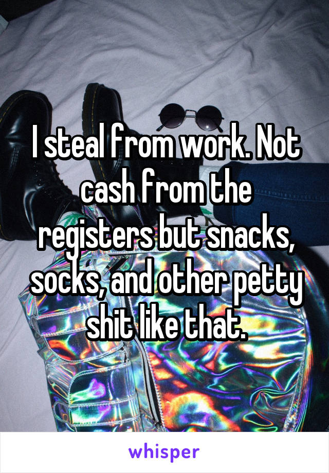 I steal from work. Not cash from the registers but snacks, socks, and other petty shit like that.
