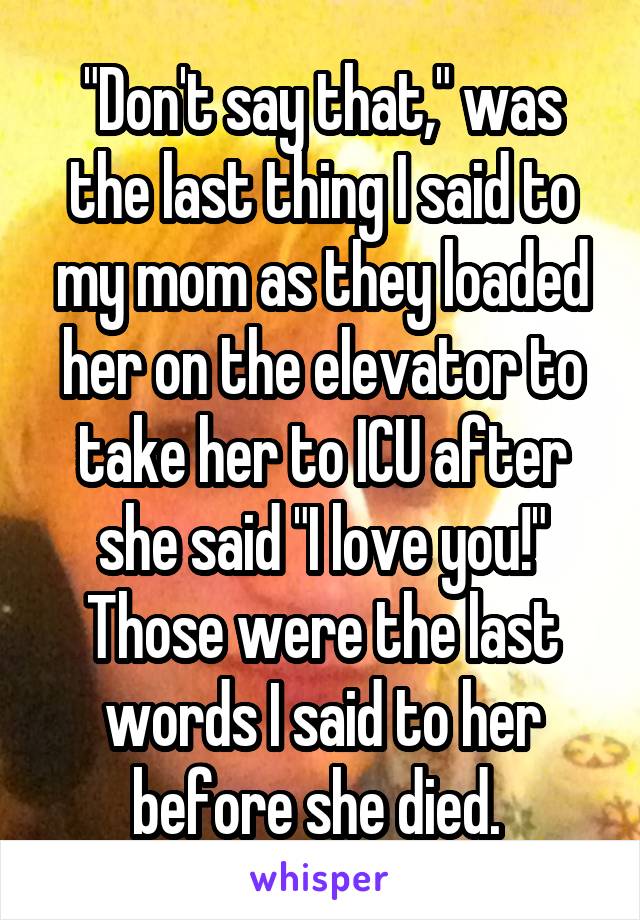 "Don't say that," was the last thing I said to my mom as they loaded her on the elevator to take her to ICU after she said "I love you!" Those were the last words I said to her before she died. 