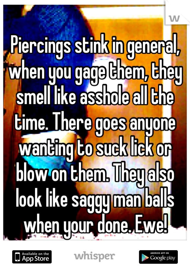 Piercings stink in general, when you gage them, they smell like asshole all the time. There goes anyone wanting to suck lick or blow on them. They also look like saggy man balls when your done. Ewe!