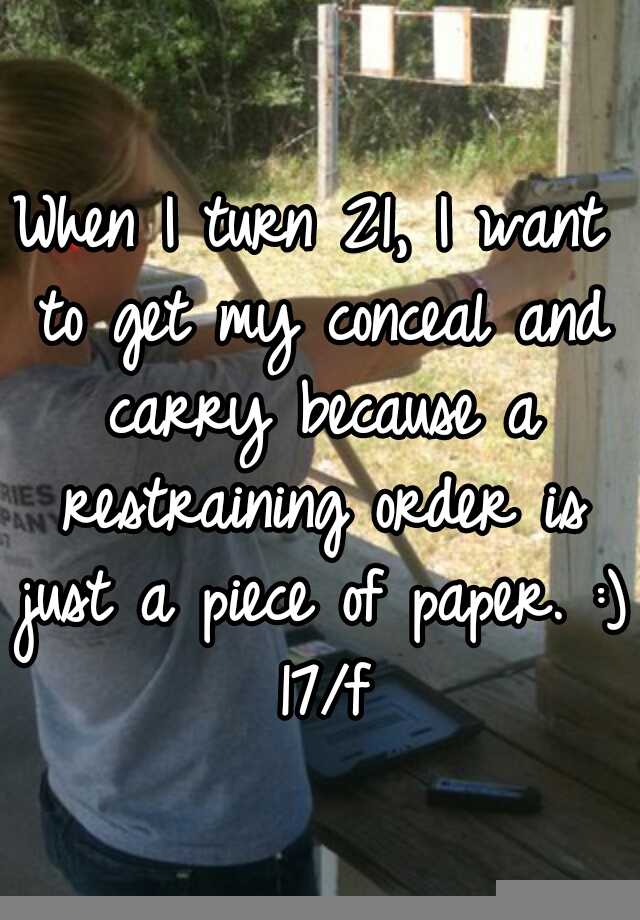 When I turn 21, I want to get my conceal and carry because a restraining order is just a piece of paper. :) 17/f