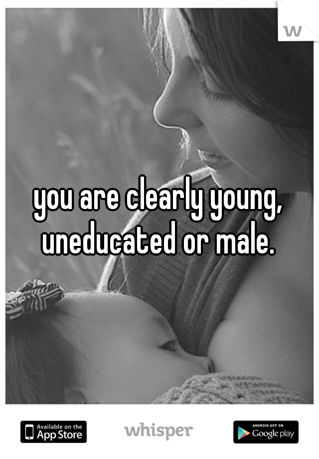 you are clearly young, uneducated or male. 