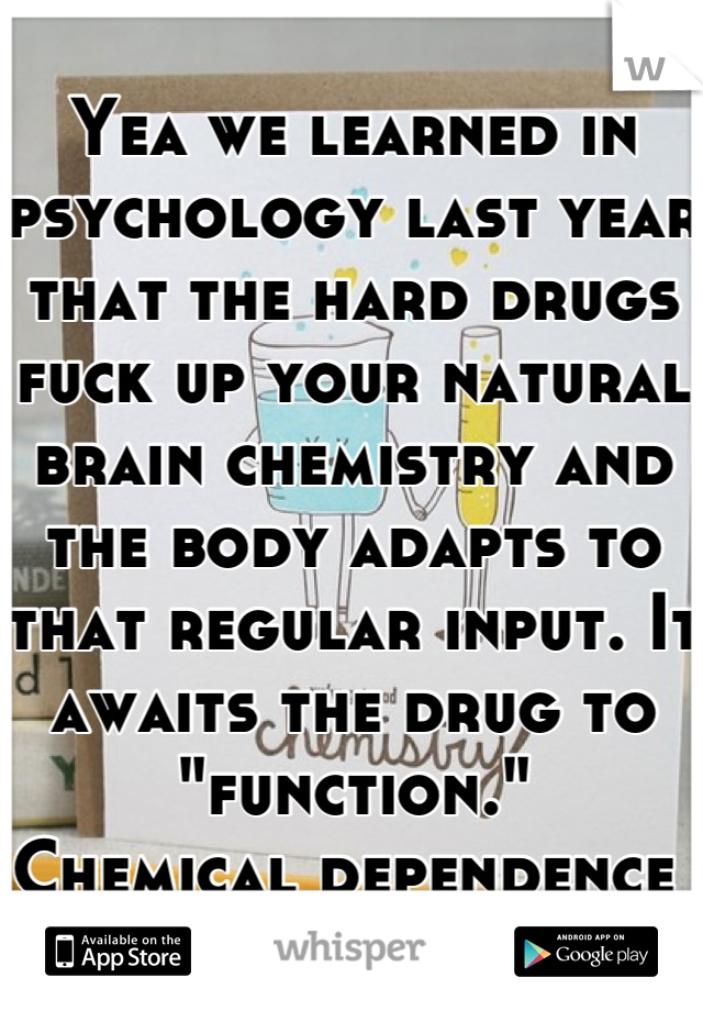 Yea we learned in psychology last year that the hard drugs fuck up your natural brain chemistry and the body adapts to that regular input. It awaits the drug to "function."
Chemical dependence 