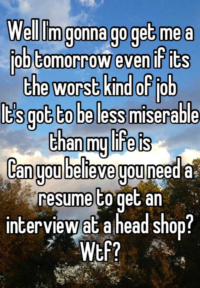 Well I'm gonna go get me a job tomorrow even if its the worst kind of job
It's got to be less miserable than my life is 
Can you believe you need a resume to get an interview at a head shop?
Wtf?