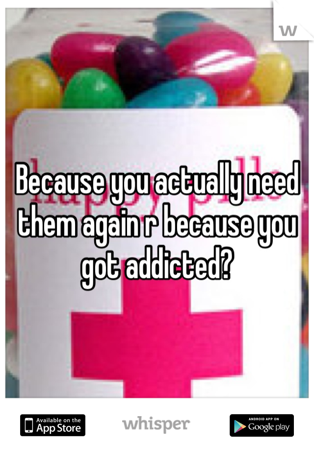 Because you actually need them again r because you got addicted?