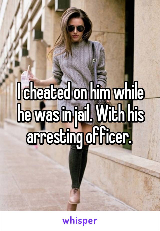 I cheated on him while he was in jail. With his arresting officer. 
