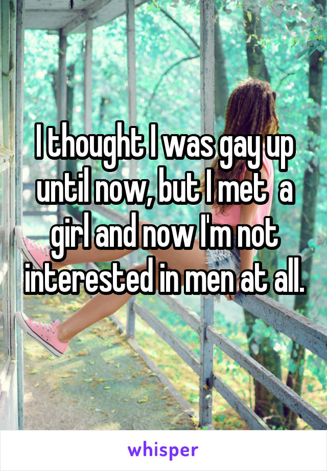 I thought I was gay up until now, but I met  a girl and now I'm not interested in men at all. 