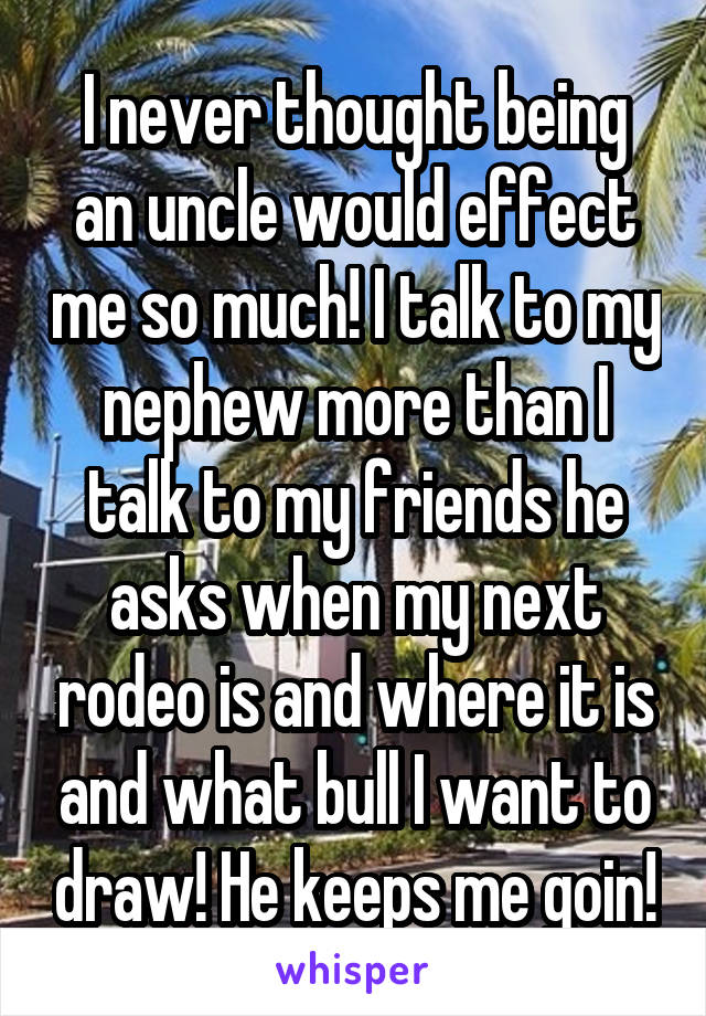 I never thought being an uncle would effect me so much! I talk to my nephew more than I talk to my friends he asks when my next rodeo is and where it is and what bull I want to draw! He keeps me goin!