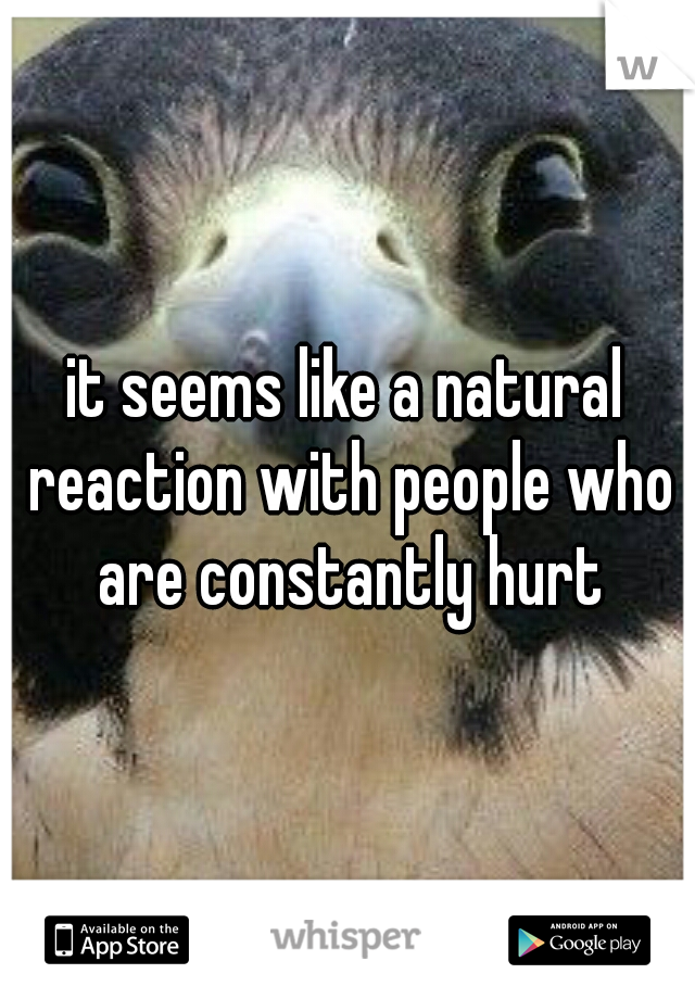it seems like a natural reaction with people who are constantly hurt