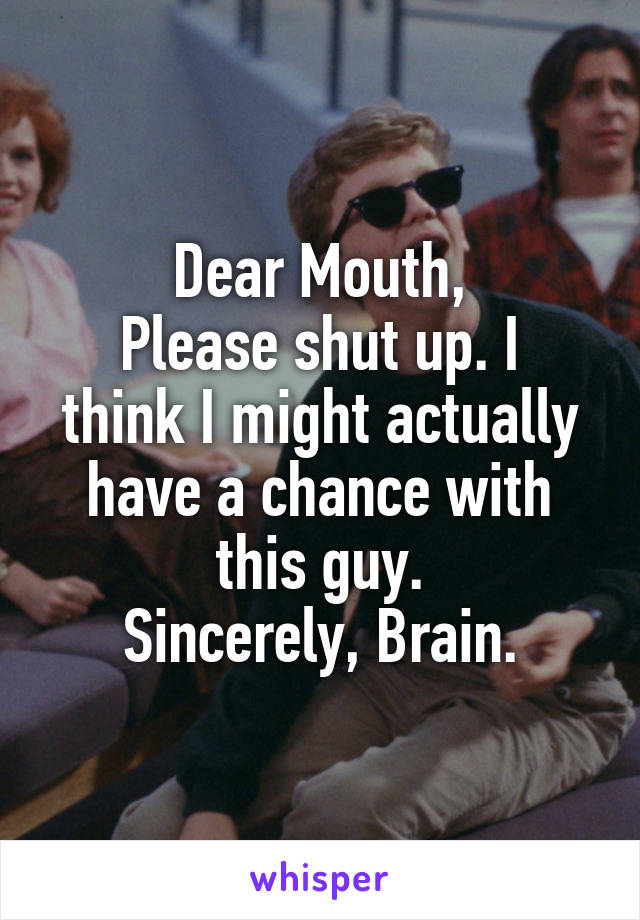 Dear Mouth,
Please shut up. I think I might actually have a chance with this guy.
Sincerely, Brain.