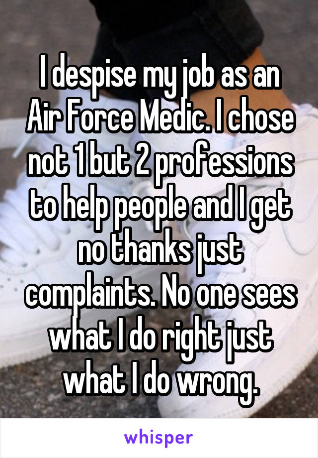 I despise my job as an Air Force Medic. I chose not 1 but 2 professions to help people and I get no thanks just complaints. No one sees what I do right just what I do wrong.