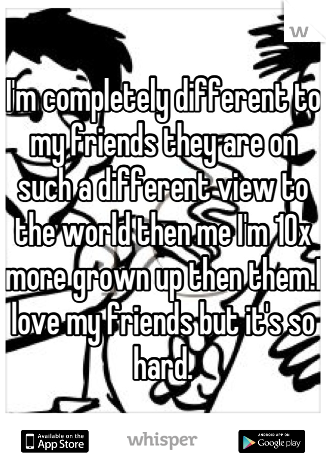 I'm completely different to my friends they are on such a different view to the world then me I'm 10x more grown up then them.I love my friends but it's so hard.