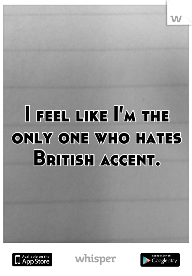 I feel like I'm the only one who hates British accent.
