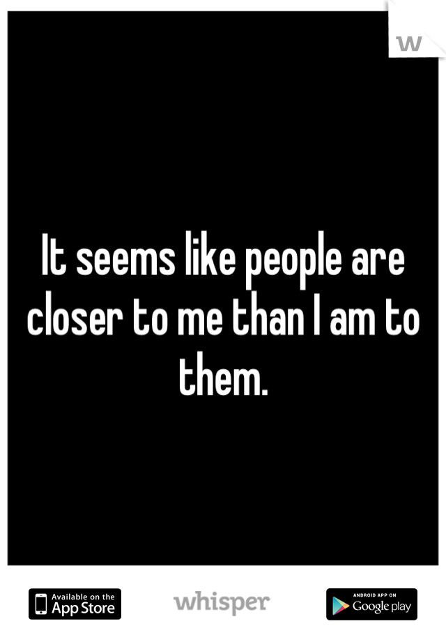 It seems like people are closer to me than I am to them.