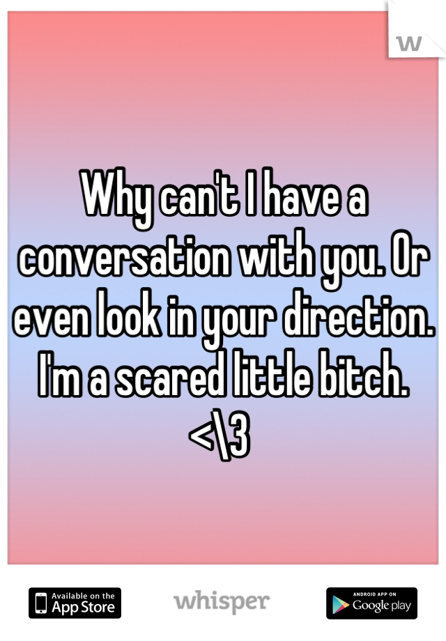 Why can't I have a conversation with you. Or even look in your direction. I'm a scared little bitch. <\3 