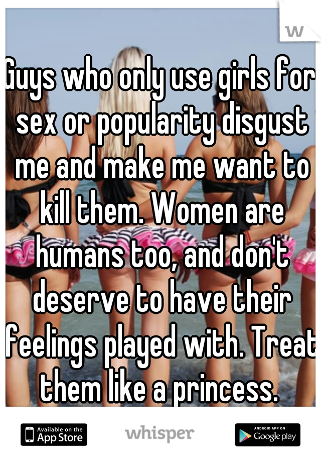 Guys who only use girls for sex or popularity disgust me and make me want to kill them. Women are humans too, and don't deserve to have their feelings played with. Treat them like a princess. 