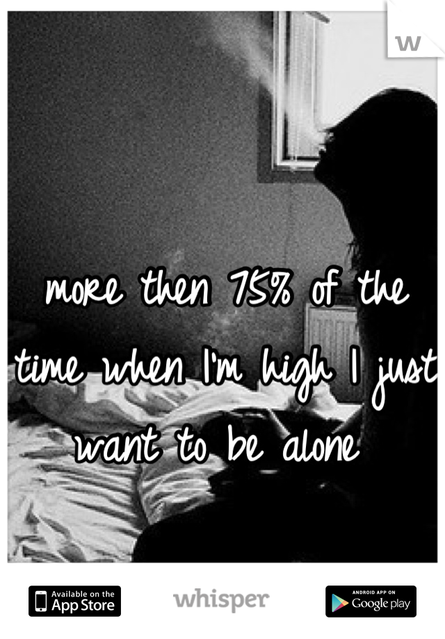 more then 75% of the time when I'm high I just want to be alone 