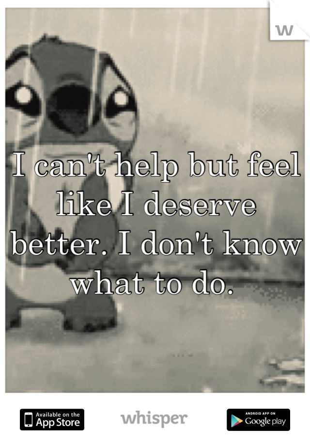 I can't help but feel like I deserve better. I don't know what to do. 