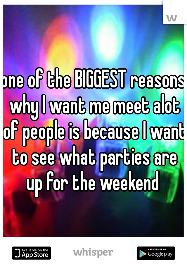 one of the BIGGEST reasons why I want me meet alot of people is because I want to see what parties are up for the weekend 