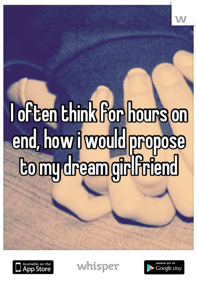 I often think for hours on end, how i would propose to my dream girlfriend
