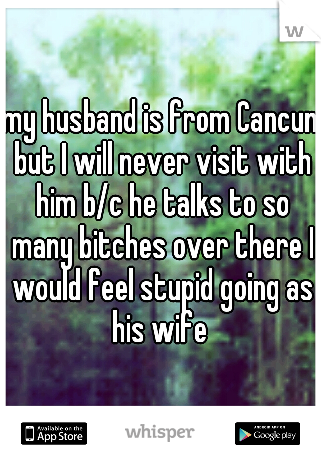 my husband is from Cancun but I will never visit with him b/c he talks to so many bitches over there I would feel stupid going as his wife 