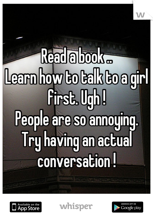 Read a book ..
Learn how to talk to a girl first. Ugh ! 
People are so annoying. 
Try having an actual conversation !