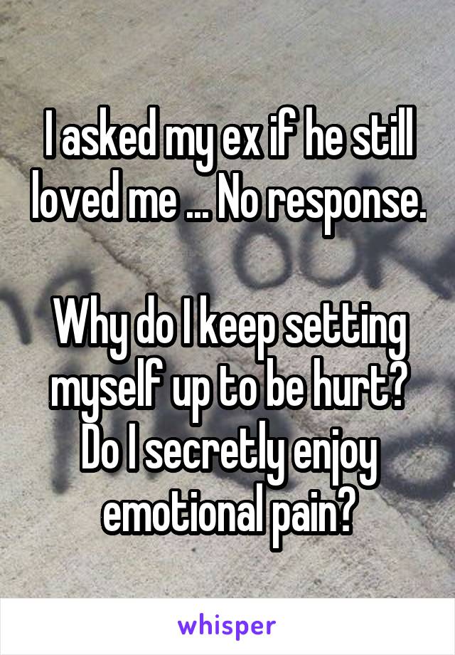 I asked my ex if he still loved me ... No response. 
Why do I keep setting myself up to be hurt? Do I secretly enjoy emotional pain?