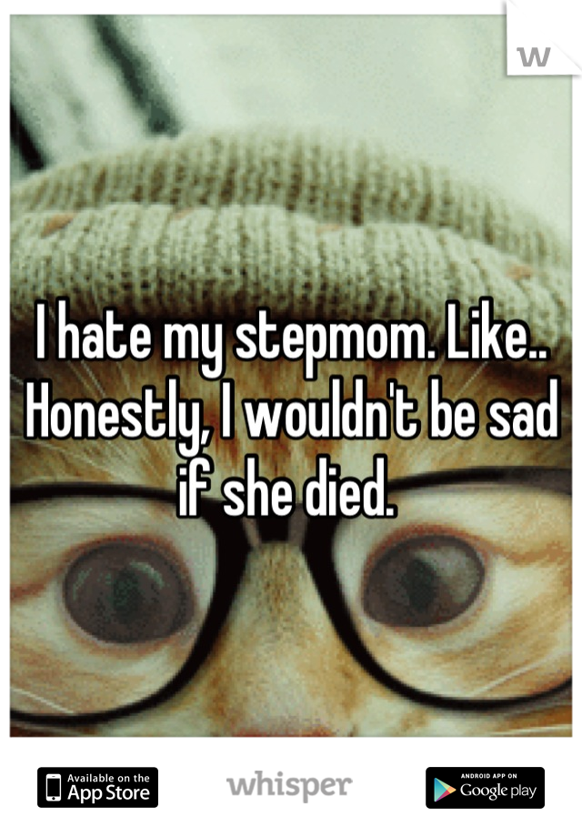 I hate my stepmom. Like.. Honestly, I wouldn't be sad if she died. 