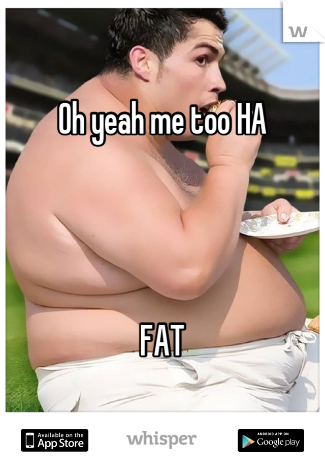 Oh yeah me too HA




FAT