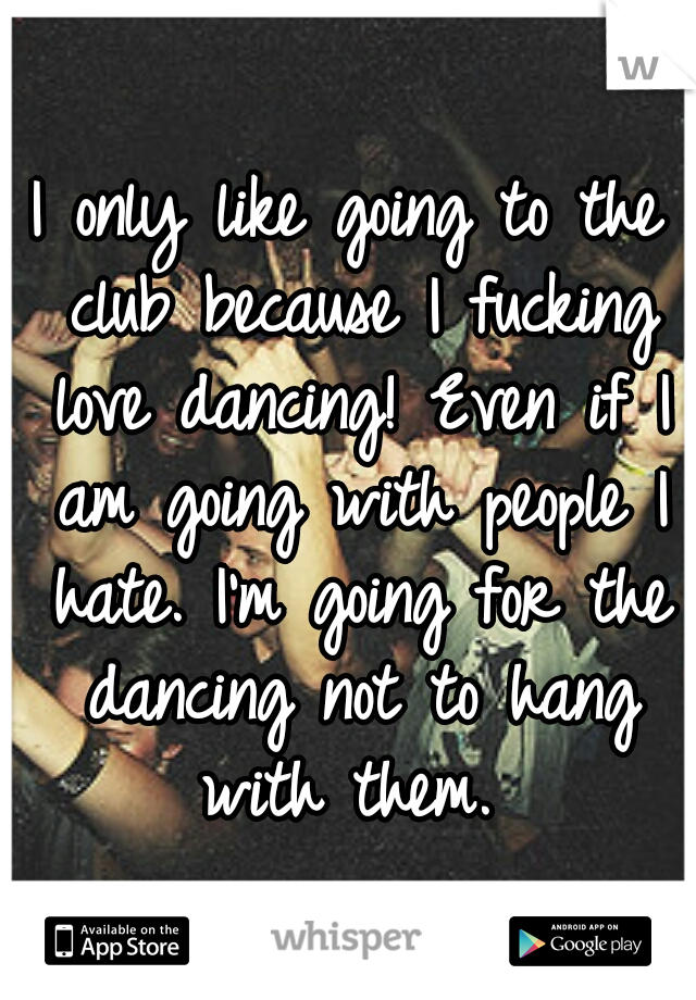 I only like going to the club because I fucking love dancing! Even if I am going with people I hate. I'm going for the dancing not to hang with them. 