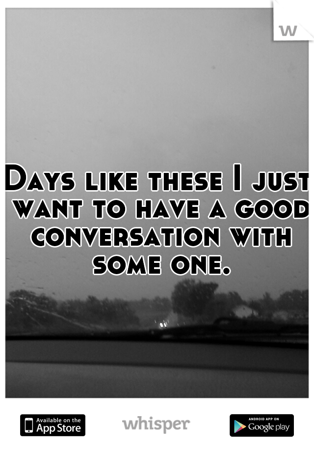 Days like these I just want to have a good conversation with some one.