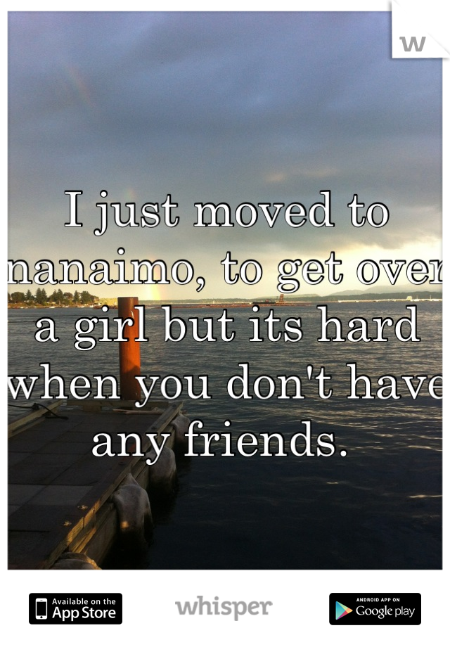 I just moved to nanaimo, to get over a girl but its hard when you don't have any friends. 
