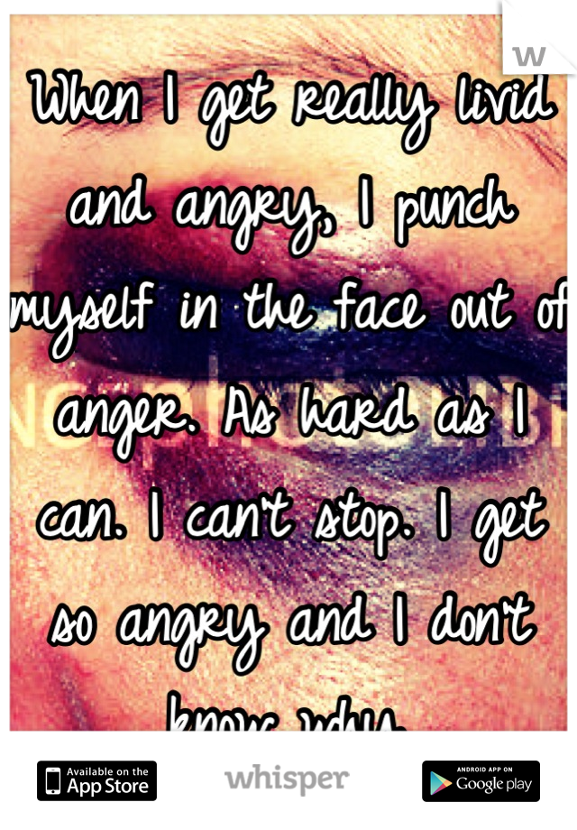 When I get really livid and angry, I punch myself in the face out of anger. As hard as I can. I can't stop. I get so angry and I don't know why.