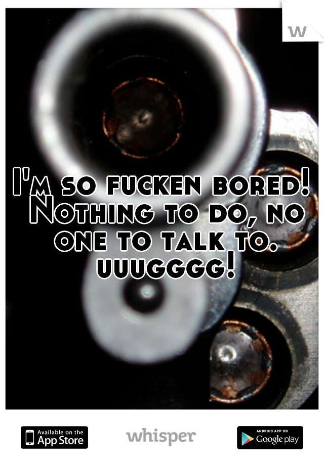 I'm so fucken bored! Nothing to do, no one to talk to. uuugggg!