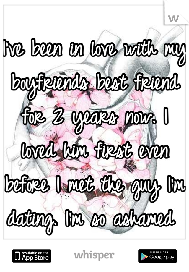 I've been in love with my boyfriends best friend for 2 years now. I loved him first even before I met the guy I'm dating. I'm so ashamed 