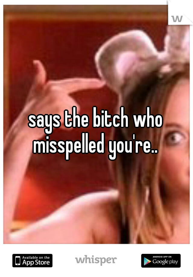 says the bitch who misspelled you're.. 