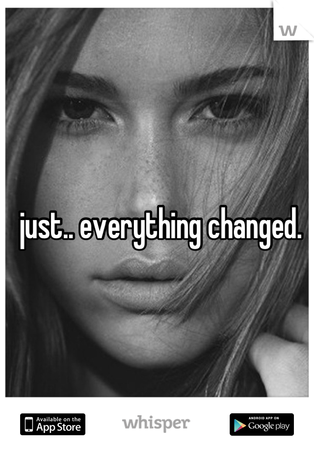 just.. everything changed.