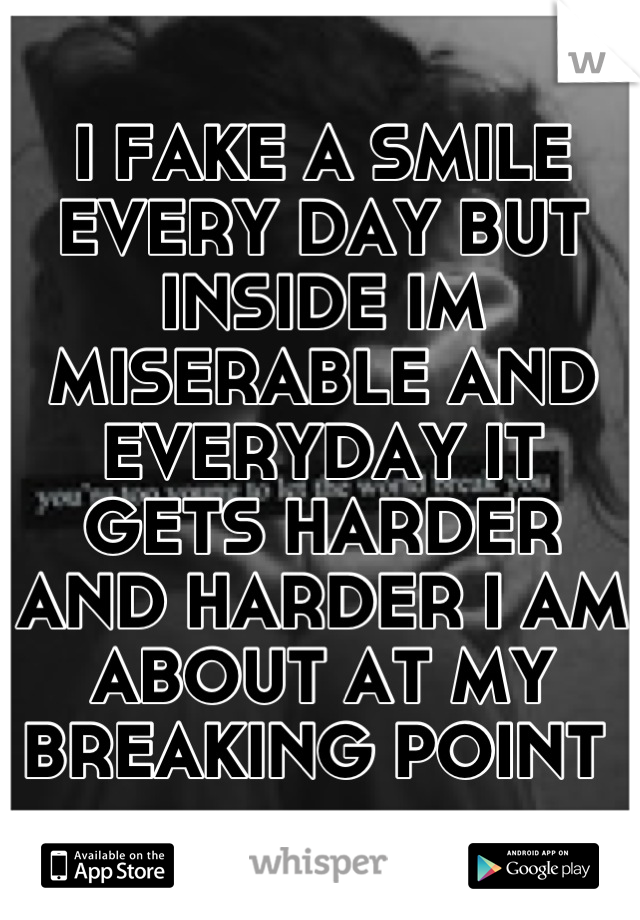 I FAKE A SMILE EVERY DAY BUT INSIDE IM MISERABLE AND EVERYDAY IT GETS HARDER AND HARDER I AM ABOUT AT MY BREAKING POINT 