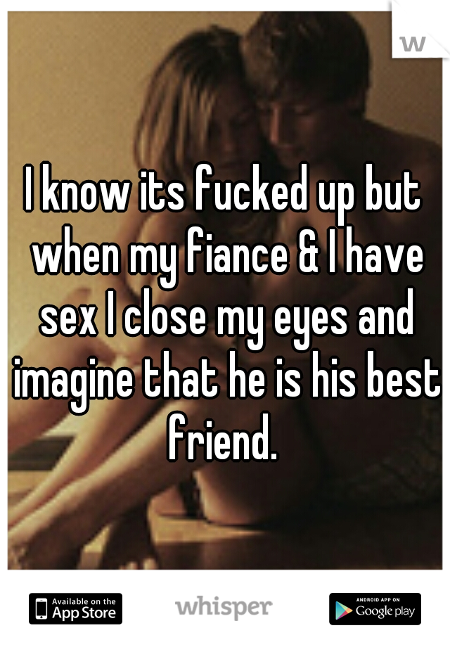 I know its fucked up but when my fiance & I have sex I close my eyes and imagine that he is his best friend. 