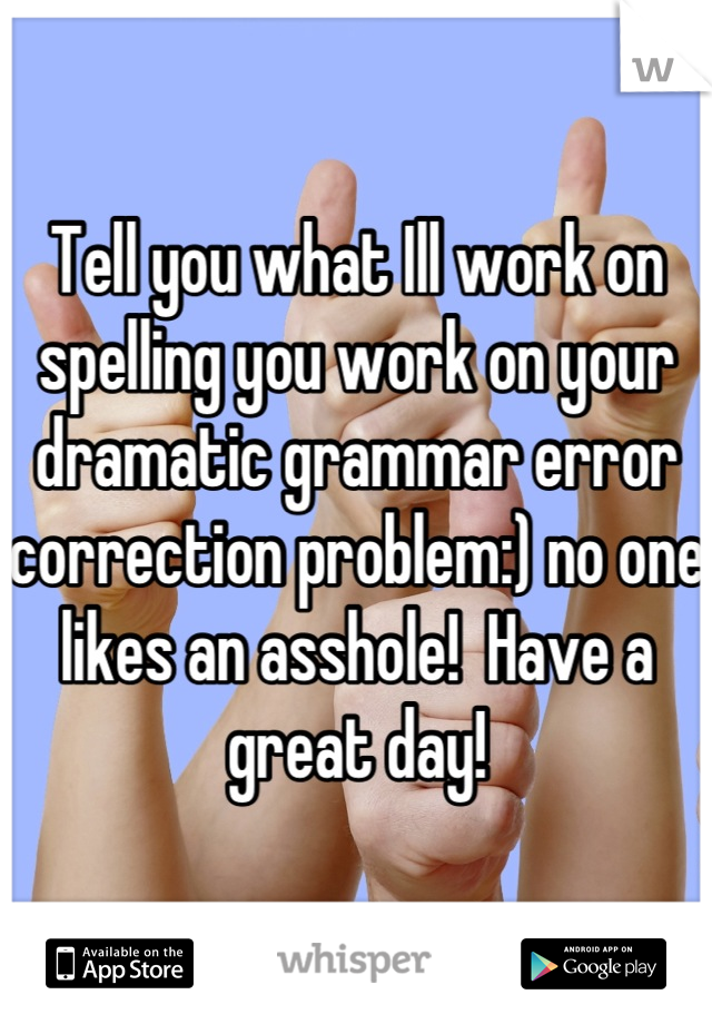 Tell you what Ill work on spelling you work on your dramatic grammar error correction problem:) no one likes an asshole!  Have a great day!