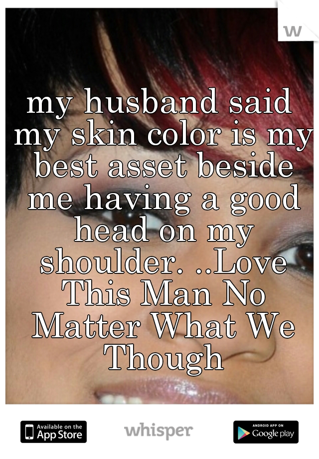 my husband said my skin color is my best asset beside me having a good head on my shoulder. ..Love This Man No Matter What We Though
